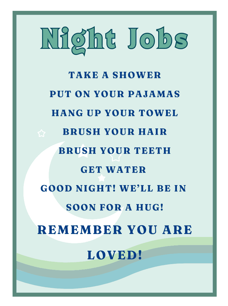 Night Jobs Take a shower Put on you PJS Hang up your towel Brush your teeth and hair get water goodnight! we'll be in soon to for a hug! Remember You are LOVED!